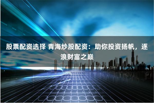 股票配资选择 青海炒股配资：助你投资扬帆，逐浪财富之巅